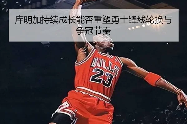 库明加持续成长能否重塑勇士锋线轮换与争冠节奏