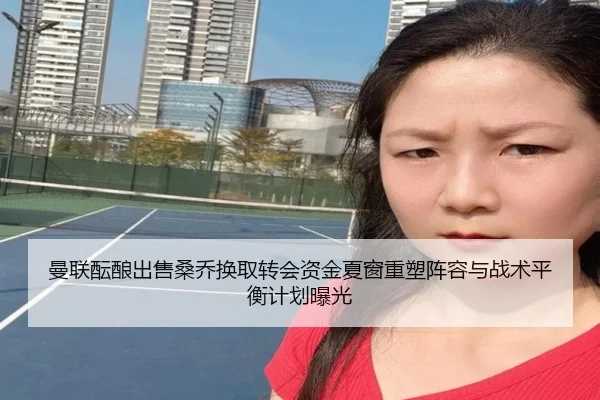 曼联酝酿出售桑乔换取转会资金夏窗重塑阵容与战术平衡计划曝光