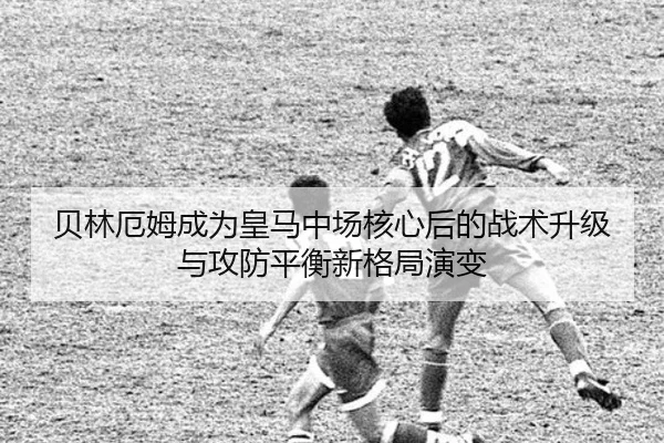 贝林厄姆成为皇马中场核心后的战术升级与攻防平衡新格局演变