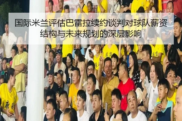 国际米兰评估巴雷拉续约谈判对球队薪资结构与未来规划的深层影响