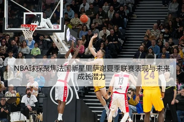 NBA球探聚焦法国新星里萨谢夏季联赛表现与未来成长潜力