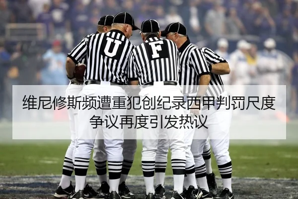 维尼修斯频遭重犯创纪录西甲判罚尺度争议再度引发热议